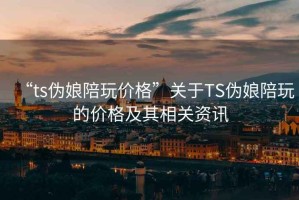 “ts伪娘陪玩价格”关于TS伪娘陪玩的价格及其相关资讯