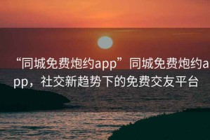 “同城免费炮约app”同城免费炮约app，社交新趋势下的免费交友平台