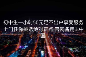 初中生一小时50元足不出户享受服务上门任你挑选绝对正点.官网备用1.中国: