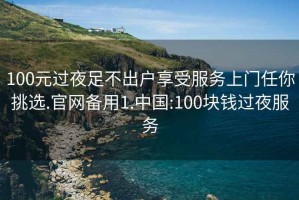 100元过夜足不出户享受服务上门任你挑选.官网备用1.中国:100块钱过夜服务