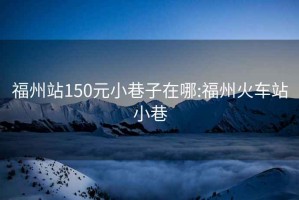 福州站150元小巷子在哪:福州火车站小巷