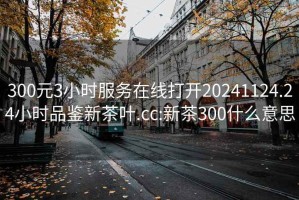 300元3小时服务在线打开20241124.24小时品鉴新茶叶.cc:新茶300什么意思