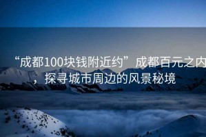 “成都100块钱附近约”成都百元之内，探寻城市周边的风景秘境