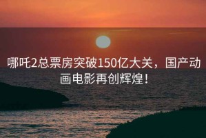 哪吒2总票房突破150亿大关，国产动画电影再创辉煌！