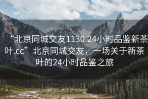 “北京同城交友1130.24小时品鉴新茶叶.cc”北京同城交友，一场关于新茶叶的24小时品鉴之旅