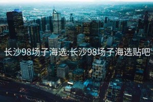 长沙98场子海选:长沙98场子海选贴吧