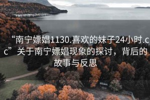 “南宁嫖娼1130.喜欢的妹子24小时.cc”关于南宁嫖娼现象的探讨，背后的故事与反思