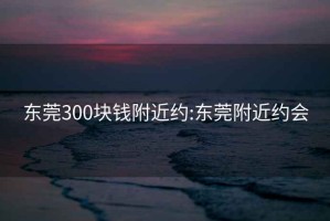 东莞300块钱附近约:东莞附近约会