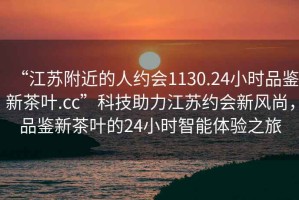 “江苏附近的人约会1130.24小时品鉴新茶叶.cc”科技助力江苏约会新风尚，品鉴新茶叶的24小时智能体验之旅