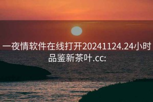 一夜情软件在线打开20241124.24小时品鉴新茶叶.cc: