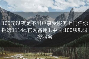 100元过夜足不出户享受服务上门任你挑选1114c.官网备用1.中国:100块钱过夜服务