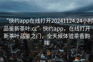 “快约app在线打开20241124.24小时品鉴新茶叶.cc”快约app，在线打开新茶叶品鉴之门，全天候体验茶香韵味