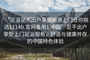 “足浴足不出户享受服务上门任你挑选1114b.官网备用1.中国”足不出户享受上门足浴服务，舒适与健康并存的中国特色体验