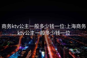 商务ktv公主一般多少钱一位:上海商务ktv公主一般多少钱一位