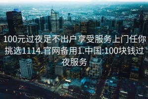 100元过夜足不出户享受服务上门任你挑选1114.官网备用1.中国:100块钱过夜服务