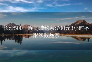 长沙500一晚同城约茶:700元3小时不限次数品茶