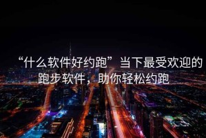 “什么软件好约跑”当下最受欢迎的跑步软件，助你轻松约跑