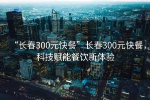 “长春300元快餐”长春300元快餐，科技赋能餐饮新体验