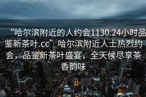 “哈尔滨附近的人约会1130.24小时品鉴新茶叶.cc”哈尔滨附近人士热烈约会，品鉴新茶叶盛宴，全天候尽享茶香韵味