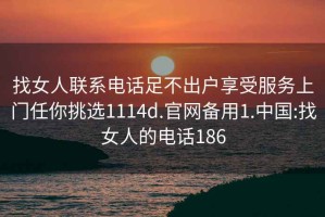 找女人联系电话足不出户享受服务上门任你挑选1114d.官网备用1.中国:找女人的电话186