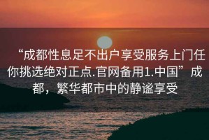 “成都性息足不出户享受服务上门任你挑选绝对正点.官网备用1.中国”成都，繁华都市中的静谧享受