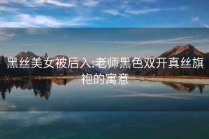 黑丝美女被后入:老师黑色双开真丝旗袍的寓意