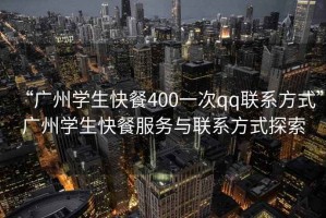 “广州学生快餐400一次qq联系方式”广州学生快餐服务与联系方式探索