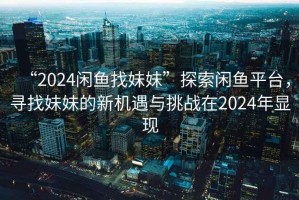 “2024闲鱼找妹妹”探索闲鱼平台，寻找妹妹的新机遇与挑战在2024年显现