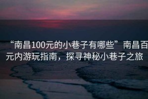 “南昌100元的小巷子有哪些”南昌百元内游玩指南，探寻神秘小巷子之旅