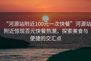 “河源站附近100元一次快餐”河源站附近惊现百元快餐热潮，探索美食与便捷的交汇点