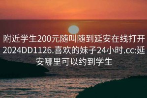 附近学生200元随叫随到延安在线打开2024DD1126.喜欢的妹子24小时.cc:延安哪里可以约到学生