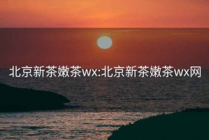 北京新茶嫩茶wx:北京新茶嫩茶wx网