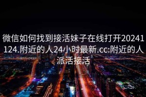 微信如何找到接活妹子在线打开20241124.附近的人24小时最新.cc:附近的人派活接活