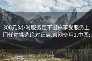 300元3小时服务足不出户享受服务上门任你挑选绝对正点.官网备用1.中国: