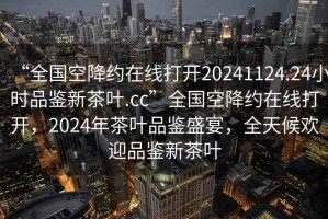 “全国空降约在线打开20241124.24小时品鉴新茶叶.cc”全国空降约在线打开，2024年茶叶品鉴盛宴，全天候欢迎品鉴新茶叶