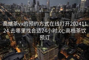 高端茶vx的预约方式在线打开20241124.去哪里找合适24小时.cc:高档茶饮预订