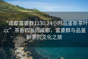 “成都富婆群1130.24小时品鉴新茶叶.cc”茶香四溢的成都，富婆群与品鉴新茶的文化之旅