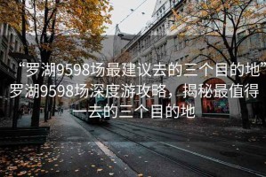 “罗湖9598场最建议去的三个目的地”罗湖9598场深度游攻略，揭秘最值得一去的三个目的地