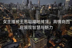 女主播被王思聪嘲地摊货，高情商回应展现智慧与魅力