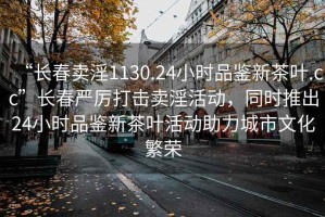 “长春卖淫1130.24小时品鉴新茶叶.cc”长春严厉打击卖淫活动，同时推出24小时品鉴新茶叶活动助力城市文化繁荣