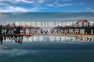 “长春同城交友1130.24小时品鉴新茶叶.cc”长春同城交友活动火热开展，1130小时品鉴新茶，探寻茶叶文化魅力