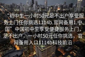 “初中生一小时50元足不出户享受服务上门任你挑选1114b.官网备用1.中国”中国初中生享受便捷服务上门，足不出户，一小时50元任你挑选，官网备用入口1114b科技前沿