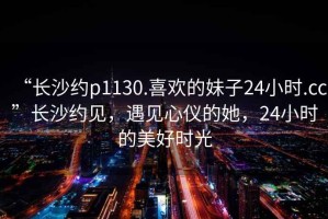 “长沙约p1130.喜欢的妹子24小时.cc”长沙约见，遇见心仪的她，24小时的美好时光