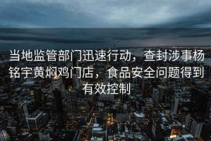 当地监管部门迅速行动，查封涉事杨铭宇黄焖鸡门店，食品安全问题得到有效控制