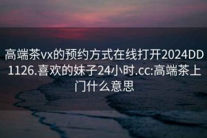 高端茶vx的预约方式在线打开2024DD1126.喜欢的妹子24小时.cc:高端茶上门什么意思