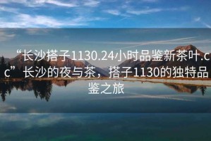 “长沙搭子1130.24小时品鉴新茶叶.cc”长沙的夜与茶，搭子1130的独特品鉴之旅