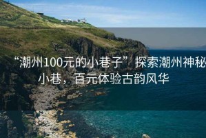 “潮州100元的小巷子”探索潮州神秘小巷，百元体验古韵风华