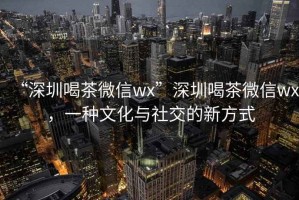 “深圳喝茶微信wx”深圳喝茶微信wx，一种文化与社交的新方式