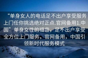 “单身女人的电话足不出户享受服务上门任你挑选绝对正点.官网备用1.中国”单身女性的福音，足不出户享受全方位上门服务，官网备用，中国引领新时代服务模式