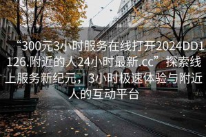 “300元3小时服务在线打开2024DD1126.附近的人24小时最新.cc”探索线上服务新纪元，3小时极速体验与附近人的互动平台